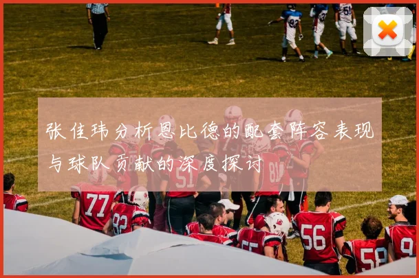 张佳玮分析恩比德的配套阵容表现与球队贡献的深度探讨