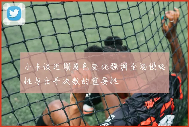小卡谈近期角色变化强调全场侵略性与出手次数的重要性