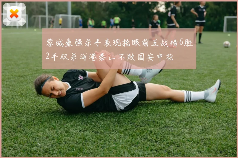 蓉城豪强杀手表现抢眼前五战绩6胜2平双杀海港泰山不败国安申花