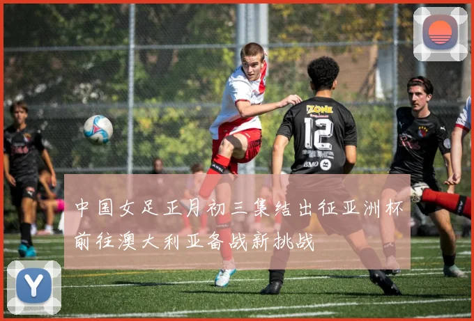 中国女足正月初三集结出征亚洲杯前往澳大利亚备战新挑战