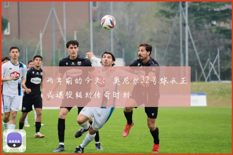两年前的今天：奥尼尔32号球衣正式退役铭刻传奇时刻