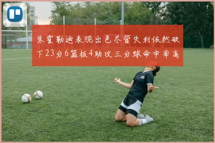 朱霍勒迪表现出色尽管失利依然砍下23分6篮板4助攻三分球命中率高达50