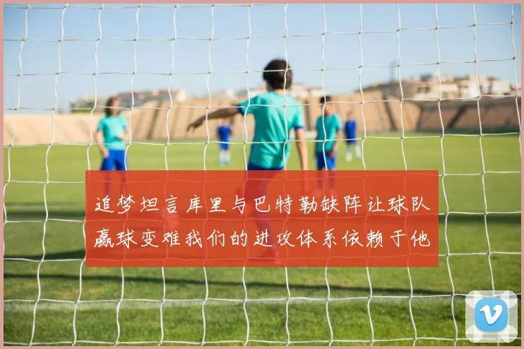 追梦坦言库里与巴特勒缺阵让球队赢球变难我们的进攻体系依赖于他们的发挥