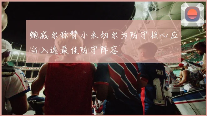 鲍威尔称赞小米切尔为防守核心应当入选最佳防守阵容