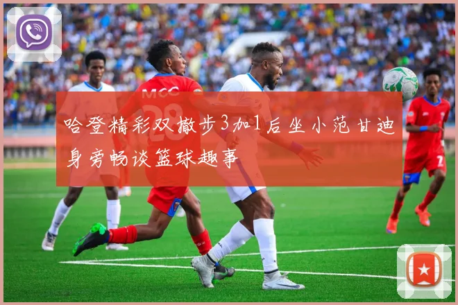 哈登精彩双撤步3加1后坐小范甘迪身旁畅谈篮球趣事