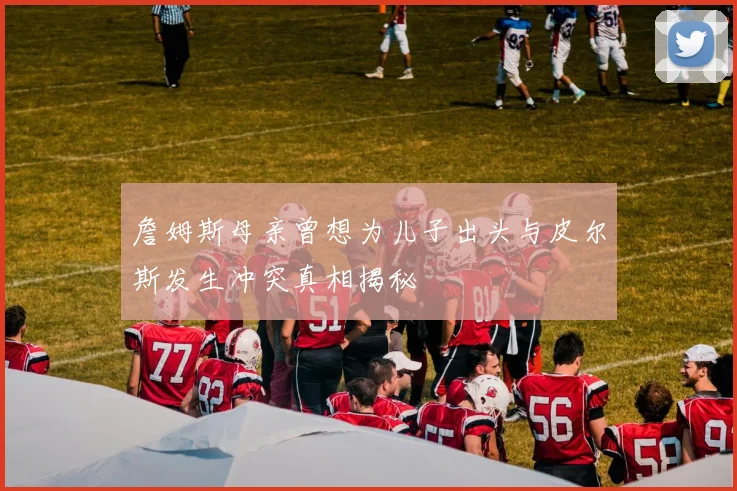 詹姆斯母亲曾想为儿子出头与皮尔斯发生冲突真相揭秘
