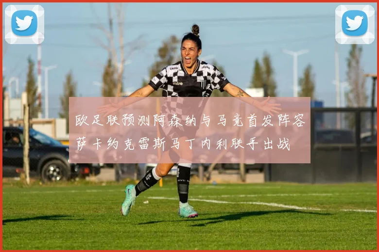 欧足联预测阿森纳与马竞首发阵容萨卡约克雷斯马丁内利联手出战