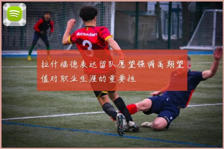 拉什福德表达留队愿望强调高期望值对职业生涯的重要性
