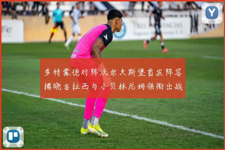 多特蒙德对阵沃尔夫斯堡首发阵容揭晓吉拉西与小贝林厄姆领衔出战