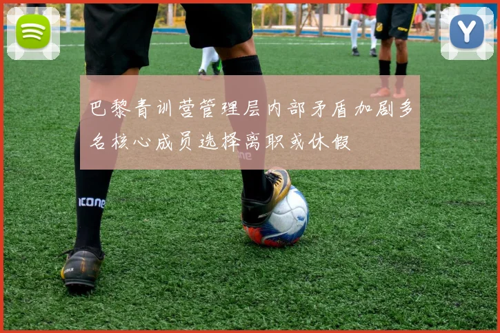 巴黎青训营管理层内部矛盾加剧多名核心成员选择离职或休假