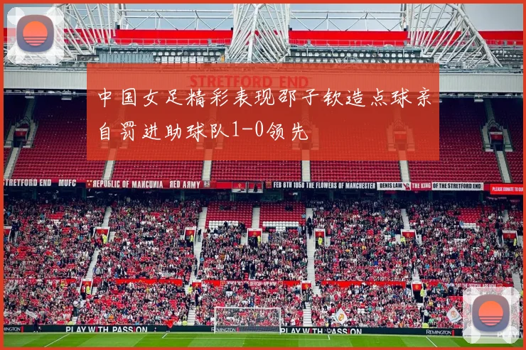 中国女足精彩表现邵子钦造点球亲自罚进助球队1-0领先