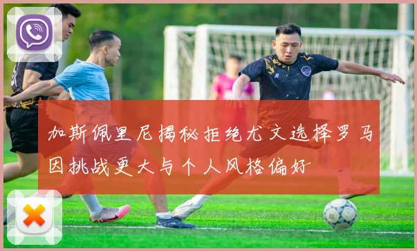 加斯佩里尼揭秘拒绝尤文选择罗马因挑战更大与个人风格偏好