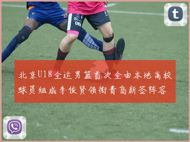 北京U18全运男篮首次全由本地高校球员组成李俊贤领衔青岛新签阵容