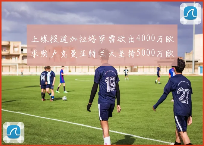 土媒报道加拉塔萨雷欲出4000万欧求购卢克曼亚特兰大坚持5000万欧要价