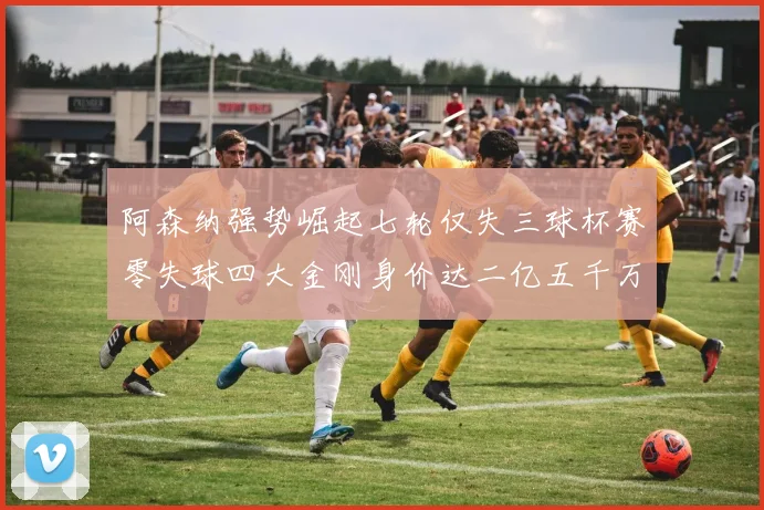 阿森纳强势崛起七轮仅失三球杯赛零失球四大金刚身价达二亿五千万