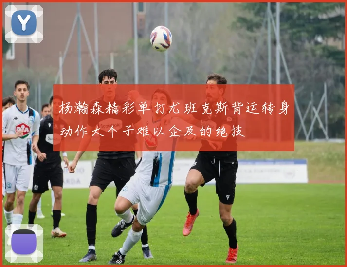 杨瀚森精彩单打尤班克斯背运转身动作大个子难以企及的绝技