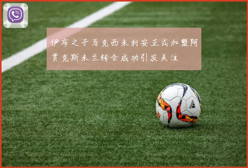 伊布之子马克西米利安正式加盟阿贾克斯米兰转会成功引发关注