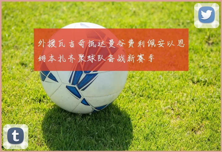外援瓦吉奇抵达曼谷费利佩安以恩姆本扎齐聚球队备战新赛季